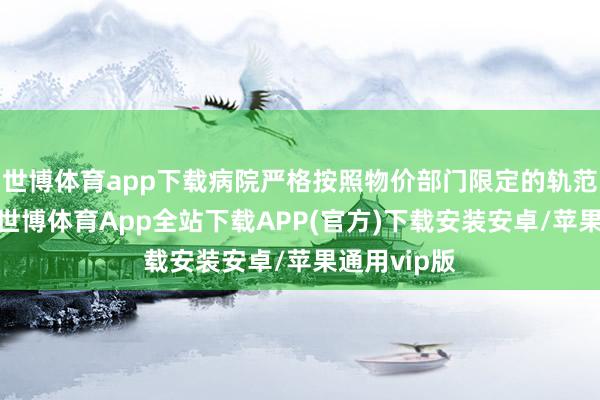 世博体育app下载病院严格按照物价部门限定的轨范收取用度-世博体育App全站下载APP(官方)下载安装安卓/苹果通用vip版