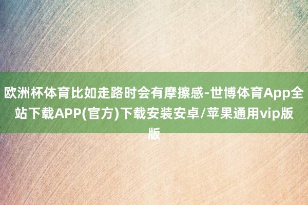 欧洲杯体育比如走路时会有摩擦感-世博体育App全站下载APP(官方)下载安装安卓/苹果通用vip版