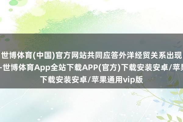 世博体育(中国)官方网站共同应答外洋经贸关系出现的紧要情景-世博体育App全站下载APP(官方)下载安装安卓/苹果通用vip版