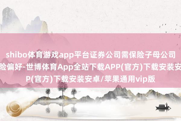 shibo体育游戏app平台证券公司需保险子母公司秉捏基本一致的风险偏好-世博体育App全站下载APP(官方)下载安装安卓/苹果通用vip版
