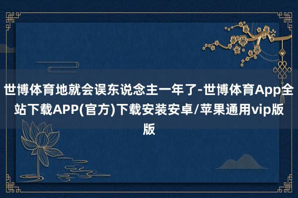 世博体育地就会误东说念主一年了-世博体育App全站下载APP(官方)下载安装安卓/苹果通用vip版