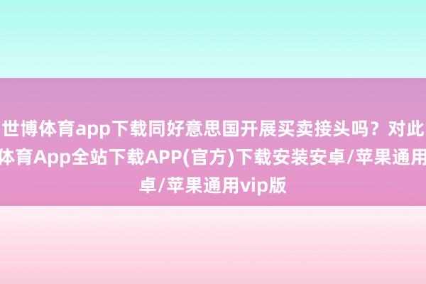 世博体育app下载同好意思国开展买卖接头吗？对此-世博体育App全站下载APP(官方)下载安装安卓/苹果通用vip版
