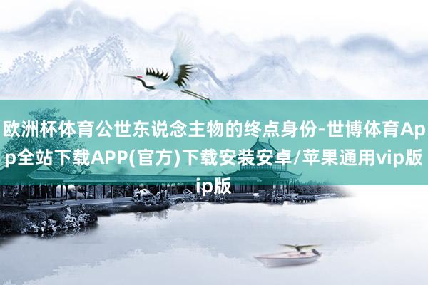 欧洲杯体育公世东说念主物的终点身份-世博体育App全站下载APP(官方)下载安装安卓/苹果通用vip版