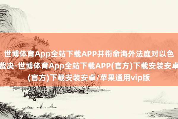 世博体育App全站下载APP并衔命海外法庭对以色列所遴荐行径的裁决-世博体育App全站下载APP(官方)下载安装安卓/苹果通用vip版