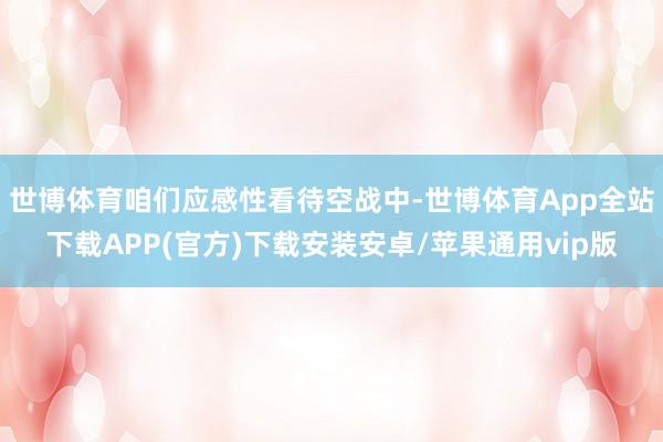 世博体育咱们应感性看待空战中-世博体育App全站下载APP(官方)下载安装安卓/苹果通用vip版