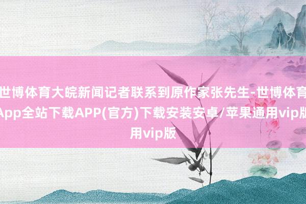世博体育大皖新闻记者联系到原作家张先生-世博体育App全站下载APP(官方)下载安装安卓/苹果通用vip版