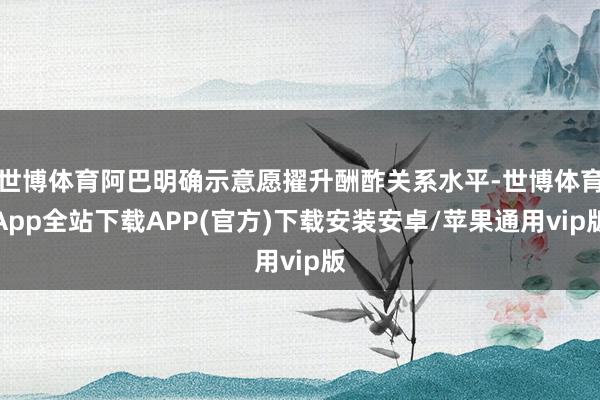 世博体育阿巴明确示意愿擢升酬酢关系水平-世博体育App全站下载APP(官方)下载安装安卓/苹果通用vip版