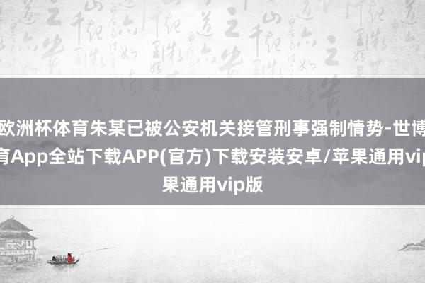 欧洲杯体育朱某已被公安机关接管刑事强制情势-世博体育App全站下载APP(官方)下载安装安卓/苹果通用vip版