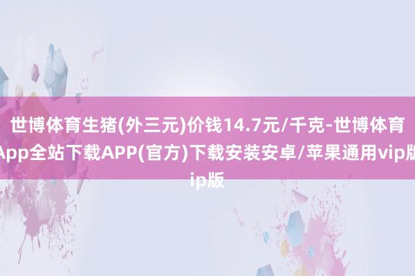 世博体育生猪(外三元)价钱14.7元/千克-世博体育App全站下载APP(官方)下载安装安卓/苹果通用vip版