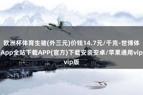 欧洲杯体育生猪(外三元)价钱14.7元/千克-世博体育App全站下载APP(官方)下载安装安卓/苹果通用vip版