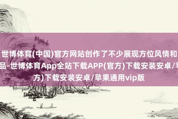 世博体育(中国)官方网站创作了不少展现方位风情和生态文化的作品-世博体育App全站下载APP(官方)下载安装安卓/苹果通用vip版