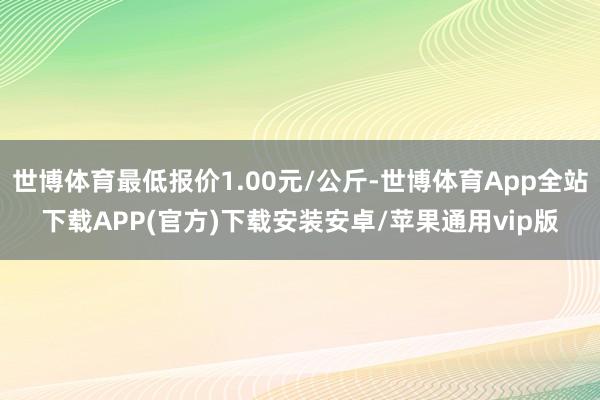 世博体育最低报价1.00元/公斤-世博体育App全站下载APP(官方)下载安装安卓/苹果通用vip版