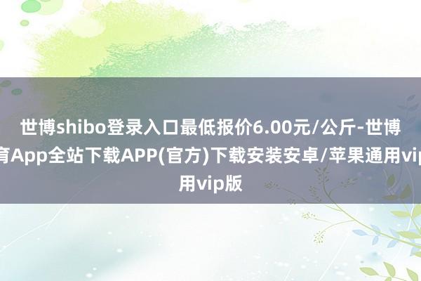 世博shibo登录入口最低报价6.00元/公斤-世博体育App全站下载APP(官方)下载安装安卓/苹果通用vip版