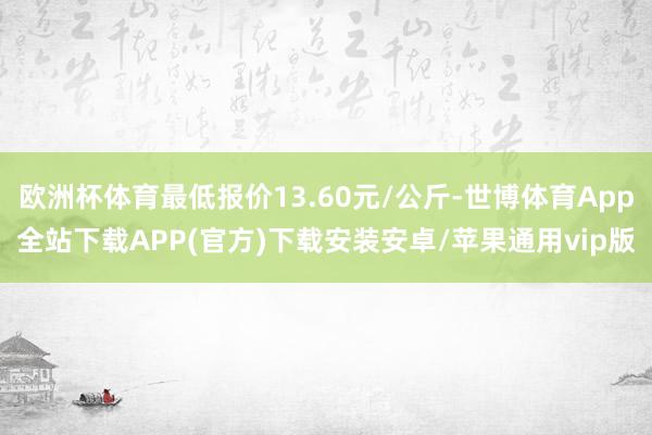 欧洲杯体育最低报价13.60元/公斤-世博体育App全站下载APP(官方)下载安装安卓/苹果通用vip版