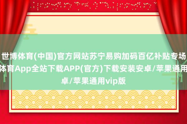 世博体育(中国)官方网站苏宁易购加码百亿补贴专场-世博体育App全站下载APP(官方)下载安装安卓/苹果通用vip版