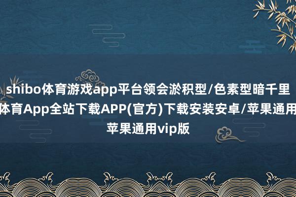 shibo体育游戏app平台领会淤积型/色素型暗千里-世博体育App全站下载APP(官方)下载安装安卓/苹果通用vip版