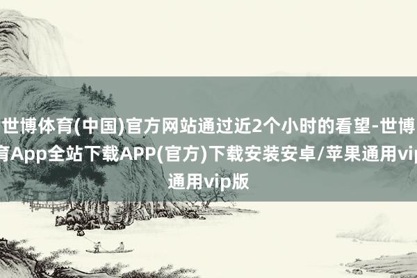 世博体育(中国)官方网站通过近2个小时的看望-世博体育App全站下载APP(官方)下载安装安卓/苹果通用vip版