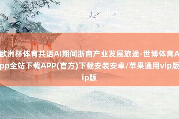 欧洲杯体育共话AI期间浙商产业发展旅途-世博体育App全站下载APP(官方)下载安装安卓/苹果通用vip版