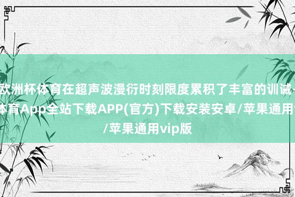 欧洲杯体育在超声波漫衍时刻限度累积了丰富的训诫-世博体育App全站下载APP(官方)下载安装安卓/苹果通用vip版