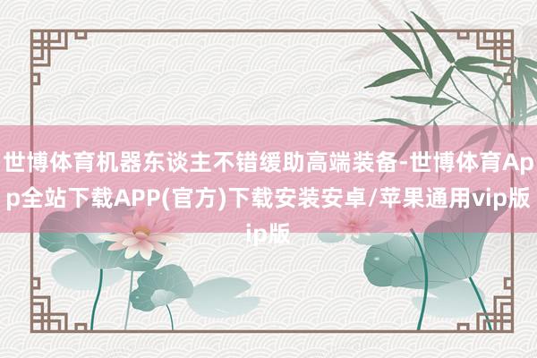 世博体育机器东谈主不错缓助高端装备-世博体育App全站下载APP(官方)下载安装安卓/苹果通用vip版