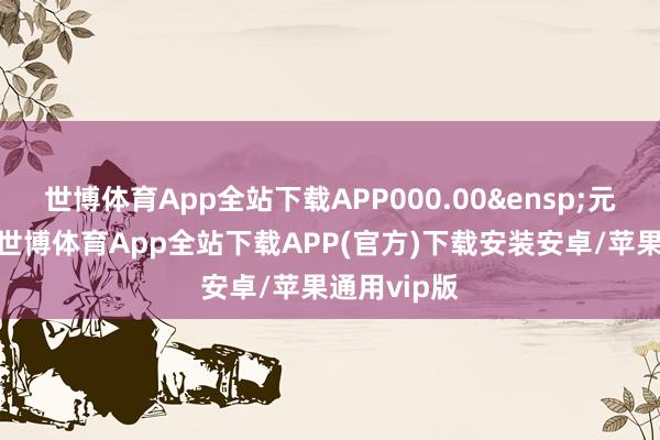 世博体育App全站下载APP000.00&ensp;元（不含）-世博体育App全站下载APP(官方)下载安装安卓/苹果通用vip版