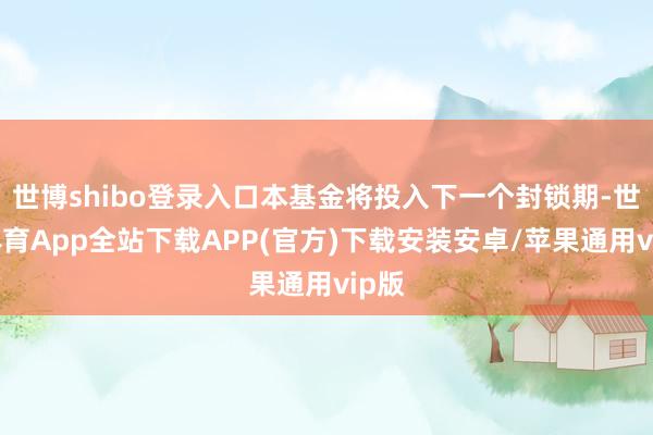 世博shibo登录入口本基金将投入下一个封锁期-世博体育App全站下载APP(官方)下载安装安卓/苹果通用vip版