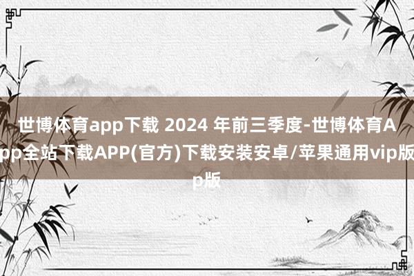世博体育app下载 2024 年前三季度-世博体育App全站下载APP(官方)下载安装安卓/苹果通用vip版