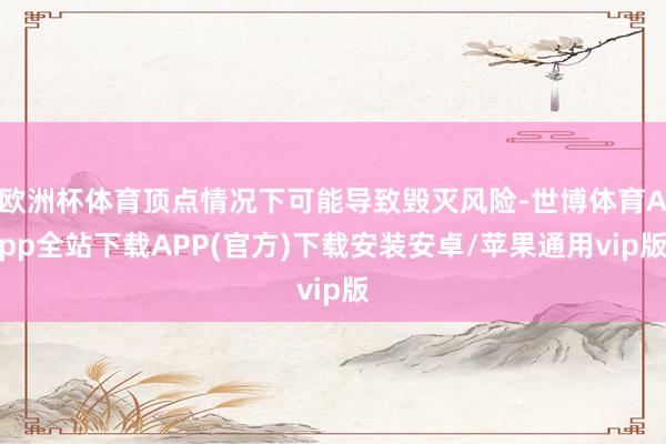 欧洲杯体育顶点情况下可能导致毁灭风险-世博体育App全站下载APP(官方)下载安装安卓/苹果通用vip版