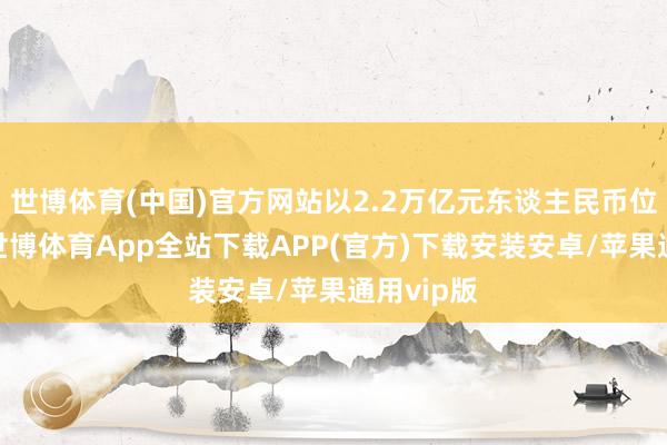 世博体育(中国)官方网站以2.2万亿元东谈主民币位居第二-世博体育App全站下载APP(官方)下载安装安卓/苹果通用vip版