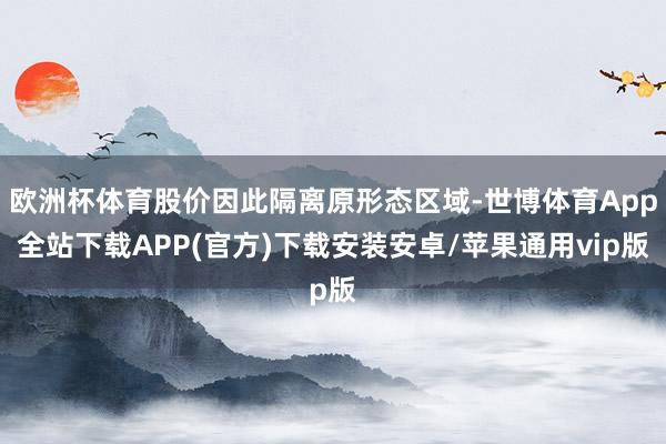 欧洲杯体育股价因此隔离原形态区域-世博体育App全站下载APP(官方)下载安装安卓/苹果通用vip版