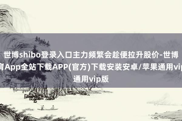 世博shibo登录入口主力频繁会趁便拉升股价-世博体育App全站下载APP(官方)下载安装安卓/苹果通用vip版