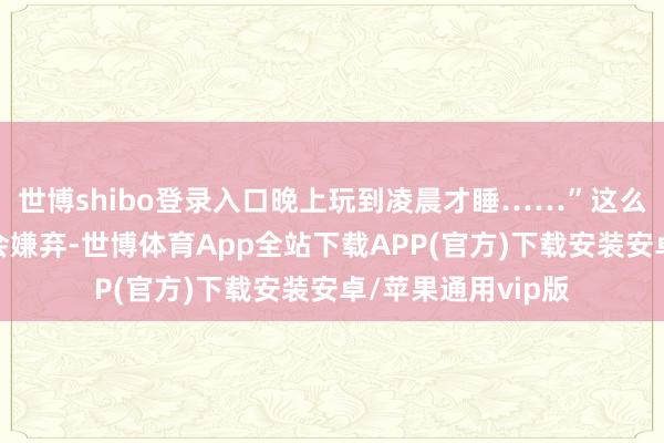 世博shibo登录入口晚上玩到凌晨才睡……”这么的现象不仅父母会嫌弃-世博体育App全站下载APP(官方)下载安装安卓/苹果通用vip版