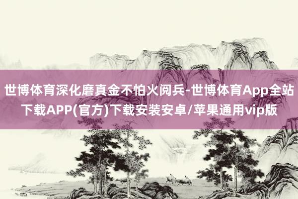 世博体育深化磨真金不怕火阅兵-世博体育App全站下载APP(官方)下载安装安卓/苹果通用vip版