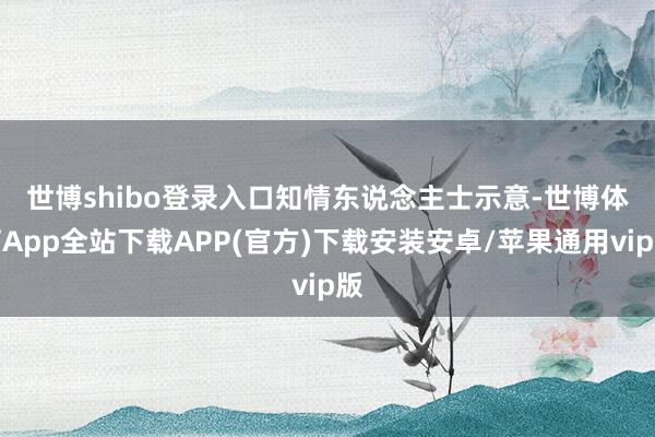世博shibo登录入口　　知情东说念主士示意-世博体育App全站下载APP(官方)下载安装安卓/苹果通用vip版