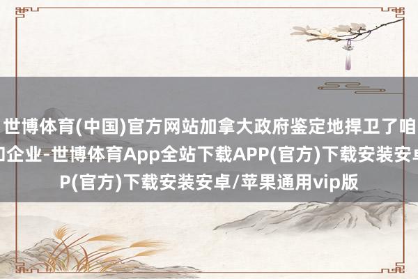 世博体育(中国)官方网站加拿大政府鉴定地捍卫了咱们的工东说念主和企业-世博体育App全站下载APP(官方)下载安装安卓/苹果通用vip版