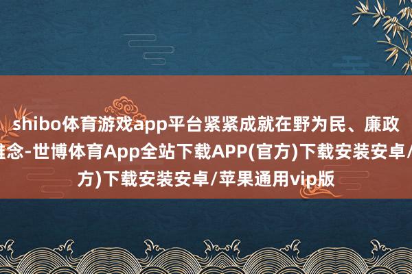 shibo体育游戏app平台紧紧成就在野为民、廉政为民的想想不雅念-世博体育App全站下载APP(官方)下载安装安卓/苹果通用vip版