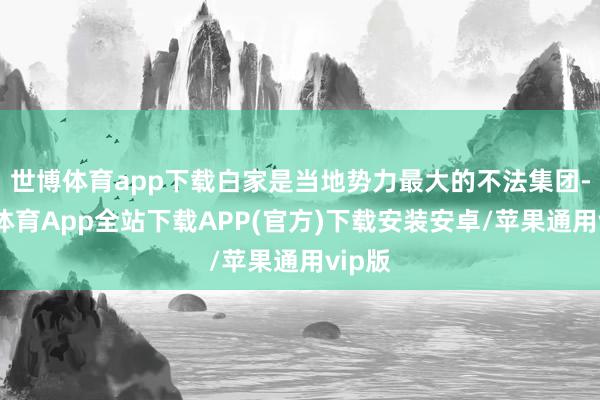 世博体育app下载白家是当地势力最大的不法集团-世博体育App全站下载APP(官方)下载安装安卓/苹果通用vip版