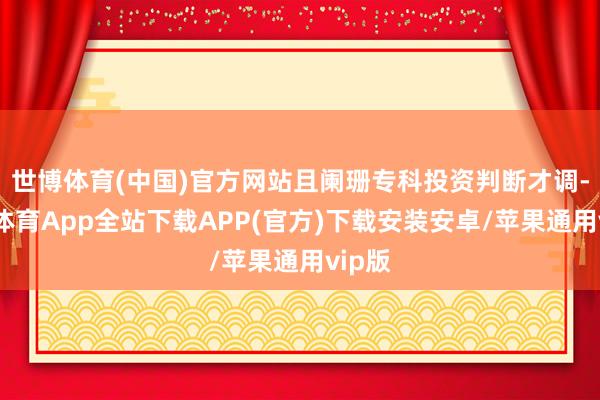 世博体育(中国)官方网站且阑珊专科投资判断才调-世博体育App全站下载APP(官方)下载安装安卓/苹果通用vip版