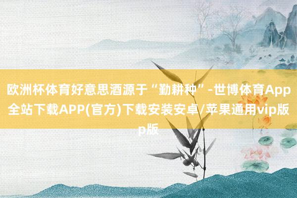 欧洲杯体育好意思酒源于“勤耕种”-世博体育App全站下载APP(官方)下载安装安卓/苹果通用vip版