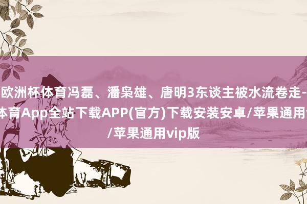 欧洲杯体育冯磊、潘枭雄、唐明3东谈主被水流卷走-世博体育App全站下载APP(官方)下载安装安卓/苹果通用vip版