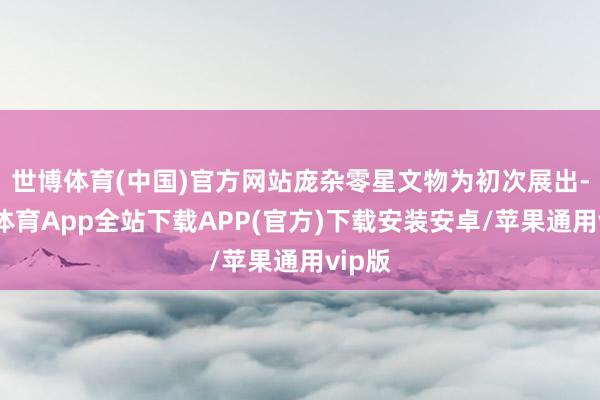 世博体育(中国)官方网站庞杂零星文物为初次展出-世博体育App全站下载APP(官方)下载安装安卓/苹果通用vip版