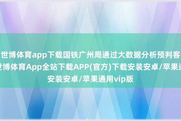 世博体育app下载国铁广州局通过大数据分析预判客流趋势-世博体育App全站下载APP(官方)下载安装安卓/苹果通用vip版
