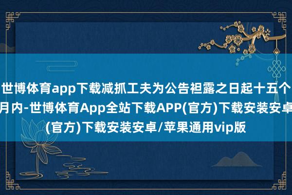 世博体育app下载减抓工夫为公告袒露之日起十五个往复日后的三个月内-世博体育App全站下载APP(官方)下载安装安卓/苹果通用vip版