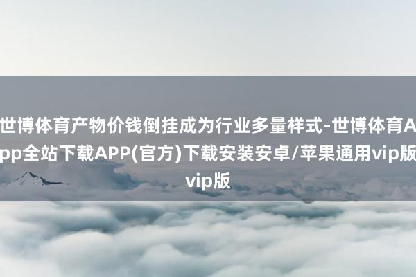 世博体育产物价钱倒挂成为行业多量样式-世博体育App全站下载APP(官方)下载安装安卓/苹果通用vip版