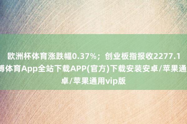 欧洲杯体育涨跌幅0.37%；创业板指报收2277.15点-世博体育App全站下载APP(官方)下载安装安卓/苹果通用vip版