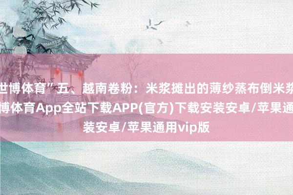 世博体育”五、越南卷粉：米浆摊出的薄纱蒸布倒米浆一抖-世博体育App全站下载APP(官方)下载安装安卓/苹果通用vip版
