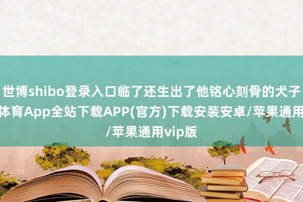 世博shibo登录入口临了还生出了他铭心刻骨的犬子-世博体育App全站下载APP(官方)下载安装安卓/苹果通用vip版
