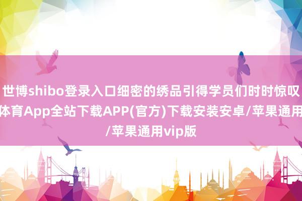 世博shibo登录入口细密的绣品引得学员们时时惊叹-世博体育App全站下载APP(官方)下载安装安卓/苹果通用vip版