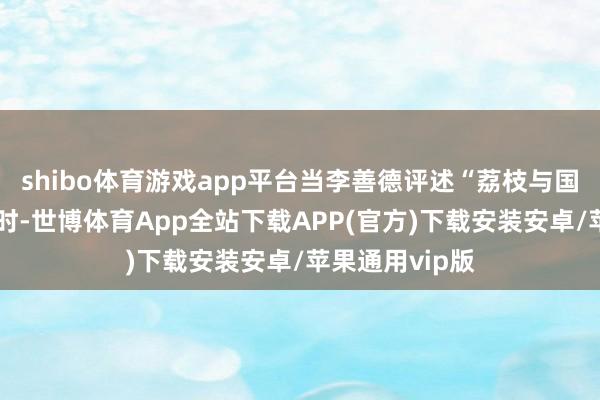 shibo体育游戏app平台当李善德评述“荔枝与国度孰轻孰重”时-世博体育App全站下载APP(官方)下载安装安卓/苹果通用vip版