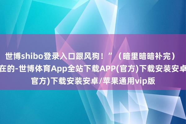 世博shibo登录入口跟风狗!”(暗里暗暗补完) 流行穿搭?不存在的-世博体育App全站下载APP(官方)下载安装安卓/苹果通用vip版